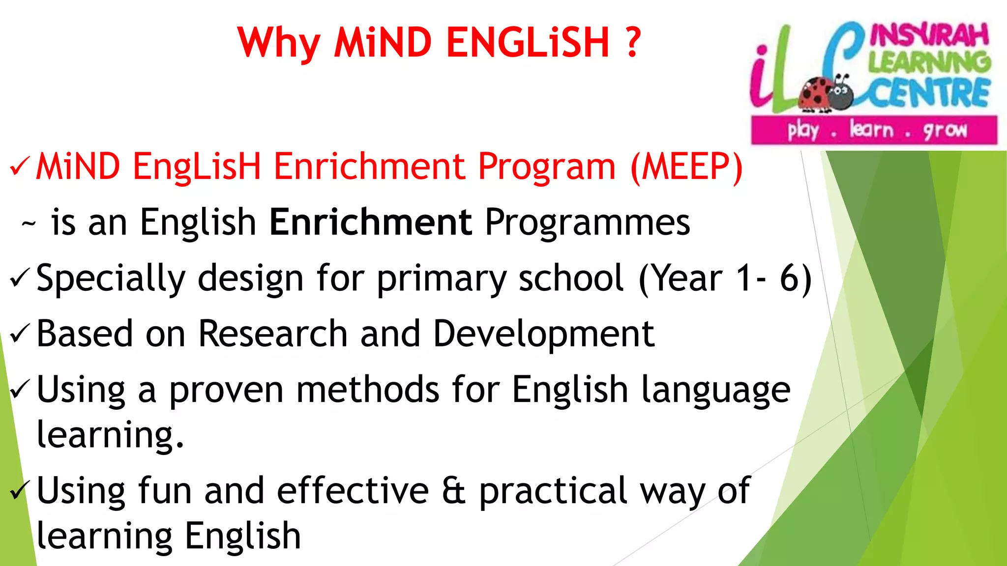 Why MiND ENGLiSH ?
 MiND EngLisH Enrichment Program (MEEP)
~ is an English Enrichment Programmes
 Specially design for primary school (Year 1- 6)
 Based on Research and Development
 Using a proven methods for English language
learning.
 Using fun and effective & practical way of
learning English
 