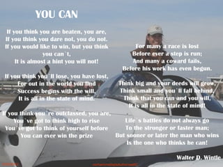 YOU CAN
If you think you are beaten, you are,
If you think you dare not, you do not.
If you would like to win, but you think
you can`t,
It is almost a hint you will not!
If you think you`ll lose, you have lost,
For out in the world you find
Success begins with the will,
It is all in the state of mind.
If you think you`re outclassed, you are,
You`ve got to think high to rise
You`ve got to think of yourself before
You can ever win the prize
For many a race is lost
Before ever a step is run;
And many a coward fails,
Before his work has even begun.
Think big and your deeds will grow,
Think small and you`ll fall behind,
Think that you can and you will,
It is all in the state of mind!
Life`s battles do not always go
To the stronger or faster man;
But sooner or later the man who wins
Is the one who thinks he can!
Walter D. Wintle
 5/20/2012 norhainimatlajisAuthorisedIC
 