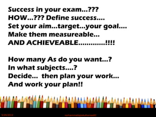 Success in your exam…???
HOW…??? Define success….
Set your aim…target…your goal….
Make them measureable…
AND ACHIEVEABLE………….!!!!
How many As do you want…?
In what subjects….?
Decide… then plan your work…
And work your plan!!
5/20/2012 norhainimatlajisAuthorisedIC
 