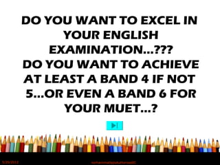 DO YOU WANT TO EXCEL IN
YOUR ENGLISH
EXAMINATION…???
DO YOU WANT TO ACHIEVE
AT LEAST A BAND 4 IF NOT
5…OR EVEN A BAND 6 FOR
YOUR MUET…?
5/20/2012 norhainimatlajisAuthorisedIC
 