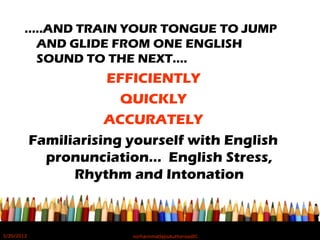 …..AND TRAIN YOUR TONGUE TO JUMP
AND GLIDE FROM ONE ENGLISH
SOUND TO THE NEXT….
EFFICIENTLY
QUICKLY
ACCURATELY
Familiarising yourself with English
pronunciation… English Stress,
Rhythm and Intonation
5/20/2012 norhainimatlajisAuthorisedIC
 
