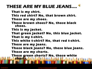 THESE ARE MY BLUE JEANS….
That is my shirt.
This red shirt? No, that brown shirt.
Those are my shoes.
These brown shoes? No, those black
shoes.
This is my jacket.
That green jacket? No, this blue jacket.
That is my t-shirt.
This white t-shirt? No, that red t-shirt.
These are my jeans.
Those black jeans? No, these blue jeans.
Those are my shorts.
These green shorts? No, those white
shorts.
5/20/2012 norhainimatlajisAuthorisedIC
 