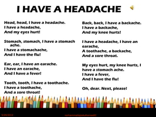 I HAVE A HEADACHE
Head, head, I have a headache.
I have a headache,
And my eyes hurt!
Stomach, stomach, I have a stomach
ache.
I have a stomachache,
And I have the flu!
Ear, ear, I have an earache.
I have an earache,
And I have a fever!
Tooth, tooth, I have a toothache.
I have a toothache,
And a sore throat!
Back, back, I have a backache.
I have a backache,
And my knee hurts!
I have a headache, I have an
earache,
A toothache, a backache,
And a sore throat.
My eyes hurt, my knee hurts, I
have a stomach ache.
I have a fever,
And I have the flu!
Oh, dear. Next, please!
5/20/2012 norhainimatlajisAuthorisedIC
 