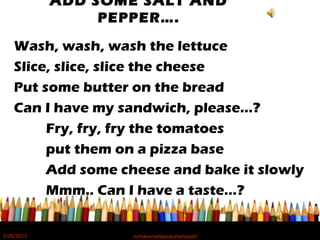 ADD SOME SALT AND
PEPPER….
Wash, wash, wash the lettuce
Slice, slice, slice the cheese
Put some butter on the bread
Can I have my sandwich, please…?
Fry, fry, fry the tomatoes
put them on a pizza base
Add some cheese and bake it slowly
Mmm.. Can I have a taste…?
5/20/2012 norhainimatlajisAuthorisedIC
 