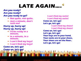 LATE AGAIN….
Are you ready?
Are you ready?
Are you ready to go?
– Not quite, not quite.
– Just a minute, don't
rush me!
Hurry up, hurry up!
Hurry up, hurry up!
– I'll be ready in a
minute,
– in a minute, in a
minute.
– I can't find my keys!
– I can't find my keys!
Come on, let's go!
Come on, let's go!
I can't find my socks!
I can't find my socks!
Come on, let's go!
Let's go, let's go!
I can't find my shoes!
I can't find my shoes!
Come on, let's go!
Let's go, let's go!
Your keys are in your hand,
Your socks are in your shoes,
Your shoes are on the floor..
Let's go, let's go!
5/20/2012 norhainimatlajisAuthorisedIC
 