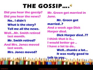 THE GOSSIP….
Did you hear the gossip?
Did you hear the news?
No.. I didn’t
What is the story?
Tell me all the news.
Well…Mr. Smith retired
last month.
Mr. Smith retired?
And Mrs. Jones moved
last week.
Mrs. Jones moved?
Mr. Green got married in
June.
Mr. Green got
married..?
And a week ago Dick
Harper died.
Dick Harper died..??
I think that is it…
I would better go ..
I have a lot to do..
Well…thanks a lot…
It was really good to
talk to you..
5/20/2012 norhainimatlajisAuthorisedIC
 