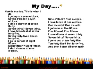 My Day…..
Here is my day. This is what I
do.
I get up at seven o’clock.
Seven o’clock? Seven
o’clock.
I take a shower at seven
thirty.
Seven thirty? Seven thirty.
I have breakfast at seven
forty-five.
Seven forty-five? Seven
forty-five.
I go to school at eight
fifteen.
Eight fifteen? Eight fifteen.
I start classes at nine
o’clock.
Nine o’clock? Nine o’clock.
I have lunch at one o’clock.
One o’clock? One o’clock.
I go home at five fifteen.
Five fifteen? Five fifteen.
I have dinner at seven thirty.
Seven thirty? Seven thirty.
I go to bed at ten forty-five.
Ten forty-five? Ten forty-five.
And then I start all over again
5/20/2012 norhainimatlajisAuthorisedIC
 
