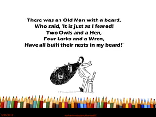There was an Old Man with a beard,
Who said, 'It is just as I feared!
Two Owls and a Hen,
Four Larks and a Wren,
Have all built their nests in my beard!'
5/20/2012 norhainimatlajisAuthorisedIC
 