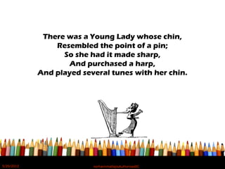There was a Young Lady whose chin,
Resembled the point of a pin;
So she had it made sharp,
And purchased a harp,
And played several tunes with her chin.
5/20/2012 norhainimatlajisAuthorisedIC
 