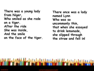 There was a young lady
from Niger,
Who smiled as she rode
on a tiger.
After the ride
She was inside,
And the smile
on the face of the tiger.
There once was a lady
named Lynn
Who was so
uncommonly thin,
that when she essayed
to drink lemonade,
she slipped through
the straw and fell in!
5/20/2012 norhainimatlajisAuthorisedIC
 