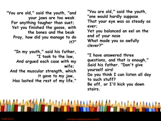 "You are old," said the youth, "and
your jaws are too weak 
For anything tougher than suet; 
Yet you finished the goose, with
the bones and the beak 
Pray, how did you manage to do
it?"
"In my youth," said his father,
"I took to the law, 
And argued each case with my
wife; 
And the muscular strength, which
it gave to my jaw, 
Has lasted the rest of my life."
"You are old," said the youth,
"one would hardly suppose 
That your eye was as steady as
ever; 
Yet you balanced an eel on the
end of your nose 
What made you so awfully
clever?"
"I have answered three
questions, and that is enough," 
Said his father. "Don't give
yourself airs! 
Do you think I can listen all day
to such stuff? 
Be off, or I'll kick you down
stairs. 
5/20/2012 norhainimatlajisAuthorisedIC
 