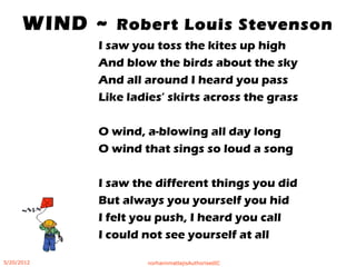 I saw you toss the kites up high
And blow the birds about the sky
And all around I heard you pass
Like ladies’ skirts across the grass
O wind, a-blowing all day long
O wind that sings so loud a song
I saw the different things you did
But always you yourself you hid
I felt you push, I heard you call
I could not see yourself at all
WIND ~ Robert Louis Stevenson
5/20/2012 norhainimatlajisAuthorisedIC
 