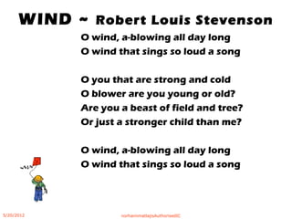 WIND ~ Robert Louis Stevenson
O wind, a-blowing all day long
O wind that sings so loud a song
O you that are strong and cold
O blower are you young or old?
Are you a beast of field and tree?
Or just a stronger child than me?
O wind, a-blowing all day long
O wind that sings so loud a song
5/20/2012 norhainimatlajisAuthorisedIC
 