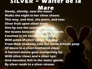 Slowly, silently, now the moon
Walks the night in her silver shoon;
This way, and that, she peers, and sees
Silver fruit upon silver trees;
One by one the casements catch
Her beams beneath the silvery thatch;
Couched in his kennel, like a log,
With paws of silver sleeps the dog;
From their shadowy cote the white breasts peep
Of doves in a silver-feathered sleep;
A harvest mouse goes scampering by,
With silver claws and a silver eye;
And moveless fish in the water gleam,
By silver reeds in a silver stream.
SILVER ~ Walter de la
Mare
5/20/2012 norhainimatlajisAuthorisedIC
 