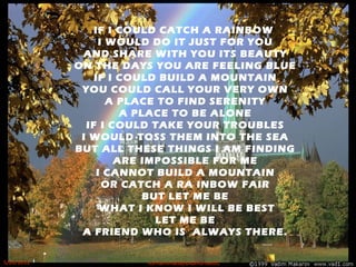 IF I COULD CATCH A RAINBOW
I WOULD DO IT JUST FOR YOU
AND SHARE WITH YOU ITS BEAUTY
ON THE DAYS YOU ARE FEELING BLUE
IF I COULD BUILD A MOUNTAIN
YOU COULD CALL YOUR VERY OWN
A PLACE TO FIND SERENITY
A PLACE TO BE ALONE
IF I COULD TAKE YOUR TROUBLES
I WOULD TOSS THEM INTO THE SEA
BUT ALL THESE THINGS I AM FINDING
ARE IMPOSSIBLE FOR ME
I CANNOT BUILD A MOUNTAIN
OR CATCH A RA INBOW FAIR
BUT LET ME BE
WHAT I KNOW I WILL BE BEST
LET ME BE
A FRIEND WHO IS ALWAYS THERE.
5/20/2012 norhainimatlajisAuthorisedIC
 