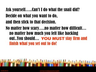 Ask yourself…..Can't I do what the snail did?
Decide on what you want to do,
and then stick to that decision.
No matter how scary….no matter how difficult…
no matter how much you felt like backing
out..You should… YOU MUST stay firm and
finish what you set out to do!
5/20/2012 norhainimatlajisAuthorisedIC
 