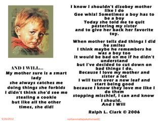 My mother sure is a smart
lady
she always catches me
doing things she forbids
I didn't think she'd see me
stealing a cookie
but like all the other
times, she did!
I know I shouldn't disobey mother
like I do
Gee whiz! Sometimes a boy has to
be a boy
Today she told me to quit
pestering my sister
and to give her back her favorite
toy.
When mother tells dad things I did
he smiles
I think maybe he remembers he
was a boy too
it would be bad on me if he didn't
understand
but I've decided to cut down on
bad things I do.
Because I love my mother and
sister a lot
I will turn over a new leaf and
start being good
because I know they love me like I
do them
stopping mischief, I can and know
I should.
And I Will
Ralph L. Clark © 2006
AND I WILL…
5/20/2012 norhainimatlajisAuthorisedIC
 
