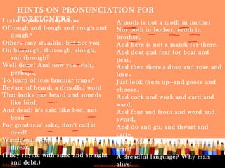 I take it you already know
Of tough and bough and cough and
dough?
Others may stumble, but not you
On hiccough, thorough, slough,
and through?
Well done! And now you wish,
perhaps,
To learn of less familiar traps?
Beware of heard, a dreadful word
That looks like beard and sounds
like bird,
And dead: it's said like bed, not
bead–
For goodness' sake, don't call it
deed!
Watch out for meat and great and
threat,
(They rhyme with suite and straight
and debt.)
A moth is not a moth in mother
Nor both in bother, broth in
brother,
And here is not a match for there,
And dear and fear for bear and
pear,
And then there's dose and rose and
lose–
Just look them up--and goose and
choose,
And cork and work and card and
ward,
And font and front and word and
sword,
And do and go, and thwart and
cart–
Come, come I've hardly made a
start!
A dreadful language? Why man
alive!
HINTS ON PRONUNCIATION FOR
FOREIGNERS
5/20/2012 norhainimatlajisAuthorisedIC
 