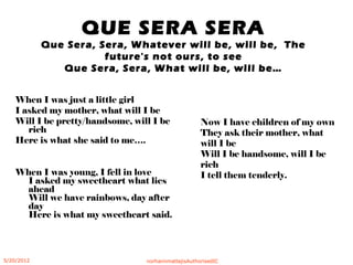 QUE SERA SERA
Que Sera, Sera, Whatever will be, will be, The
future's not ours, to see
Que Sera, Sera, What will be, will be…
When I was just a little girl
I asked my mother, what will I be
Will I be pretty/handsome, will I be
rich
Here is what she said to me….
When I was young, I fell in love
I asked my sweetheart what lies
ahead
Will we have rainbows, day after
day
Here is what my sweetheart said.
Now I have children of my own
They ask their mother, what
will I be
Will I be handsome, will I be
rich
I tell them tenderly.
5/20/2012 norhainimatlajisAuthorisedIC
 
