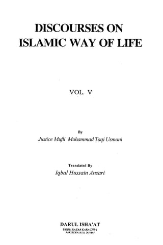 DISCOURSES ON
ISLAMIC WAY OF LIFE



               VOL.           v



                      BY
  Justice Mufti Muhammad Taqi Usmani



               Translated By
        Iqbal Hussain Ansari




          DARUL ISHA'AT
            URDU BAZAR KARACHI-I
             PAKISTAN ( 021) 2631861
 