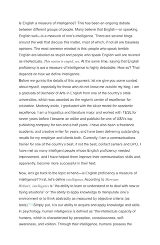 Is English a measure of intelligence? This has been an ongoing debate
between different groups of people. Many believe that English—or speaking
English well—is a measure of one’s intelligence. There are several blogs
around the web that discuss this matter, most of which, if not all are baseless
opinions. The most common mindset is this: people who speak terrible
English are labelled as stupid and people who speak English well are revered
as intellectuals. This notion is stupid, yes. At the same time, saying that English
proficiency is not a measure of intelligence is highly debatable. How so? That
depends on how we define intelligence.
Before we go into the details of this argument, let me give you some context
about myself, especially for those who do not know me outside my blog. I am
a graduate of Bachelor of Arts in English from one of the country’s state
universities, which was awarded as the region’s center of excellence for
education. Modesty aside, I graduated with the silver medal for academic
excellence. I am a linguistics and literature major and worked with TESL for
seven years before I became an editor and publicist for one of USA’s top
publishing company for two and a half years. I have also been a freelance
academic and creative writer for years, and have been delivering outstanding
results for my employer and clients both. Currently, I am a communications
trainer for one of the country’s best, if not the best, contact centers and BPO. I
have met so many intelligent people whose English proficiency needed
improvement, and I have helped them improve their communication skills and,
apparently, become more successful in their field.
Now, let’s go back to the topic at hand—is English proficiency a measure of
intelligence? First, let’s define intelligence. According to Merriam-
Webster, intelligence is “the ability to learn or understand or to deal with new or
trying situations” or “the ability to apply knowledge to manipulate one’s
environment or to think abstractly as measured by objective criteria (as
tests).”[1] Simply put, it is our ability to acquire and apply knowledge and skills.
In psychology, human intelligence is defined as “the intellectual capacity of
humans, which is characterized by perception, consciousness, self-
awareness, and volition. Through their intelligence, humans possess the
 