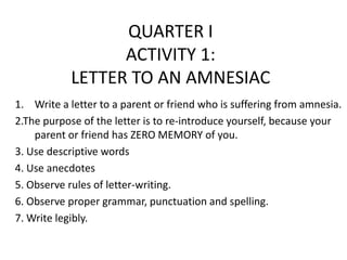 QUARTER I
                  ACTIVITY 1:
            LETTER TO AN AMNESIAC
1. Write a letter to a parent or friend who is suffering from amnesia.
2.The purpose of the letter is to re-introduce yourself, because your
    parent or friend has ZERO MEMORY of you.
3. Use descriptive words
4. Use anecdotes
5. Observe rules of letter-writing.
6. Observe proper grammar, punctuation and spelling.
7. Write legibly.
 