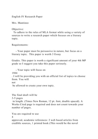 English IV Research Paper
Mrs. Mantineo
Objective:
To adhere to the rules of MLA format while using a variety of
sources to write a research paper which focuses on a literary
topic.
Requirements:
- Your paper must be persuasive in nature, but focus on a
literary topic. This paper is worth 3 Essay
Grades. This paper is worth a significant amount of your 4th MP
grade so I suggest you take this paper seriously.
- Your topic will focus on
1984
. I will be providing you with an official list of topics to choose
from. You will
not
be allowed to create your own topic.
The final draft will be
3-5 pages
in length. (Times New Roman, 12 pt. font, double spaced). A
Works Cited page is required and does not count towards your
number of pages.
You are required to use
4
approved, academic references: 2 web based articles from
credible sources, 1 printed book (This would be the novel
 