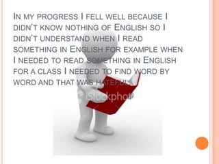 In my progress I fell well because I didn’t know nothing of English so I didn’t understand when I read something in English for example when I needed to read something in English for a class I needed to find word by word and that was hateful.