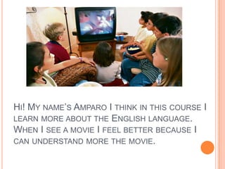 Hi! My name’s Amparo I think in this course I learn more about the English language. When I see a movie I feel better because I can understand more the movie.