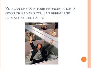 You can check if your pronunciation is good or bad and you can repeat and repeat until be happy.