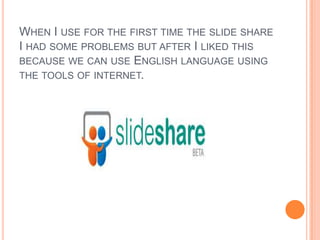 When I use for the first time the slide share I had some problems but after I liked this because we can use English language using the tools of internet.