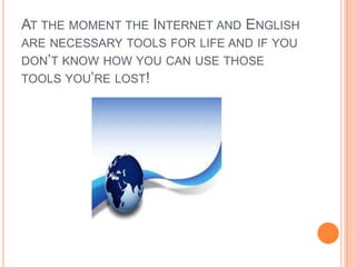 At the moment the Internet and English are necessary tools for life and if you don’t know how you can use those tools you’re lost!