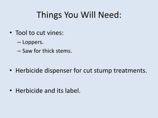 Things You Will Need:
• Tool to cut vines:
– Loppers.
– Saw for thick stems.
• Herbicide dispenser for cut stump treatments.
• Herbicide and its label.
 