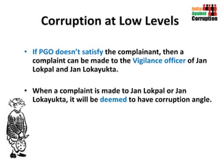 Corruption at Low Levels If PGO doesn’t satisfy  the complainant, then a complaint can be made to the  Vigilance officer  of Jan Lokpal and Jan Lokayukta. When a complaint is made to Jan Lokpal or Jan Lokayukta, it will be  deemed  to have corruption angle.  
