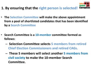 1. By ensuring that the  right person is selected! The  Selection Committee  will make the above appointment from a pool of shortlisted candidates that has been identified by a  Search Committee Search Committee is a  10-member  committee formed as follows: Selection Committee selects  5 members from retired Chief Election Commissioners and retired CAGs.  These 5 members will select another  5 members from civil society  to make the 10-member Search Committee. 