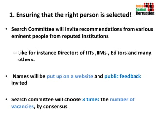 1. Ensuring that the right person is selected! Search Committee will invite recommendations from various eminent people from reputed institutions Like for instance Directors of IITs ,IIMs , Editors and many others. Names will be  put up on a website  and  public feedback  invited Search committee will choose  3 times  the  number of vacancies , by consensus  