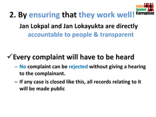 2. By  ensuring  that  they work   well! Jan Lokpal and Jan Lokayukta are directly  accountable to people & transparent  Every complaint will have to be heard  No  complaint can be  rejected  without giving a hearing to the complainant.  If any case is closed like this, all records relating to it will be made public 