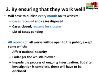 2. By ensuring that they work well! Will have to publish  every month  on its website:  Cases received  and cases disposed Cases closed,  reasons for closure List of cases pending All records  of  all works will be open to the public, except some which:  Affect national security  Endanger the whistle blower Impede the process of ongoing investigation. But after investigation is complete, these will have to be disclosed 
