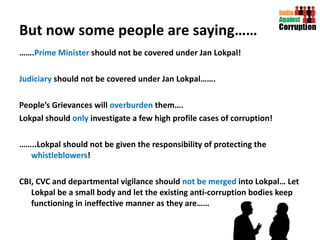 But now some people are saying…… …… . Prime Minister  should not be covered under Jan Lokpal! Judiciary  should not be covered under Jan Lokpal……. People’s Grievances will  overburden  them…. Lokpal should  only  investigate a few high profile cases of corruption! …… ..Lokpal should not be given the responsibility of protecting the  whistleblowers ! CBI, CVC and departmental vigilance should  not be merged  into Lokpal… Let Lokpal be a small body and let the existing anti-corruption bodies keep functioning in ineffective manner as they are…… 