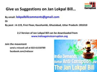 Give us Suggestions on Jan Lokpal Bill… By email:   [email_address] Or By post : A-119, First Floor, Kaushambi, Ghaziabad, Uttar Pradesh: 201010 2.2 Version of Jan Lokpal Bill can be downloaded from  www.indiaagainstcorruption.org Join the movement send a missed call at 022-61550789 facebook.com/indiacor   