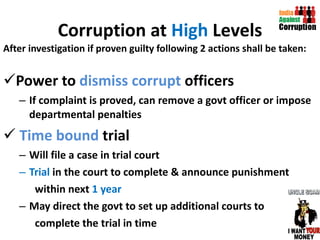 Corruption at  High  Levels After investigation if proven guilty following 2 actions shall be taken: Power to  dismiss corrupt  officers If complaint is proved, can remove a govt officer or impose departmental penalties  Time bound  trial Will file a case in trial court Trial  in the court to complete & announce punishment  within next  1 year May direct the govt to set up additional courts to complete the trial in time  
