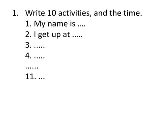 1. Write 10 activities, and the time.
1. My name is ....
2. I get up at .....
3. .....
4. .....
......
11. ...
 