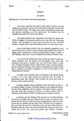 SULIT rn9/2
SectionC
i25marks)
Questions26- 3l arebasedonthefollowingpassage.
Everyyear,wheneverthemernthof May makesits debut,sonsand
daughtersall aroundtheworldwouldbethinkingof whattheycoulddothis
yearfor Mother'sDay. The medi4 cakehousesandshoppingcentrestake
part actively reminding us of this specialday. The questionthat w€
probablydonotaskis howdid it comeabout?
TheearliestMother'sDay celebrationsweredatedway backto the
1600'sin England,All servantswouldbegivena dayoff every'Mothering
Sunday'and encouragedto return hons and spendthe day with their
mothors.A specialcake,calledtheMotheringCake,wasoftentakenalong.
In theUnitedStates,MothEr"sDaywasoriginallysuggestedby Julia
WardHowEbackin 1872asa way of honouringall mothers"I;lerdreamof
settingasidea specialday to honourmothersfinally becamea reality in
1907throughAnnaJarvis,whois consideredthefounderof Mother'sDay.
It wasJarviswho initiatedthecustomof givingmotherscarnations.
White carnationswere for mothen who had passedaway, rvhile pink
carnationswere given to motherswho werestill living. Finally, in May
1914,PresidentWoodrowWilsonrnadeMother'sDay a nationalholiday.
He alsostartedthe Mother'sDay traditionof displayingthe United States
flag to representthe public's expressionof love for all rnothersof the
UnitedStatesof America.
As widelyknown,Mother'sDayis celebraledon thesecondSunday
of May. It is a day when mothersars showeredwith 30 tokens of
appreciationfrom their families. Sornemothersare given gifts such as
flowers,sweets,mealsandcards.
In France,Mother'sDayis celebratedon thelastSundayin May. It
is a familyholidayin France.Thefamilygathersto eata largemealandat
theendof the celebration,all themothersin the family receivea special
cakethat looks likE a bouquetof flowers. In Spain,Mother's Day is
celebratedon December8tnandit is lookedupons$areligiousholiday.
7 ln thisdayandage,Mother'sDaycanproveto beratherdaunting 30
forsomeasweeitherrunoutof ideasonhowto treatourmothersor arE
simplynot$ureof howto showourloveandappreciation.Herearesome
tipsonhowto celebratethedayitself.Oneof thebestwaysis simplyto
giveyourMumthedayoff.Lethertakeit easyandrelaxwhiletherestof
thefrmilydoesthework.Youwill beamazedattheamountof workyour 35
motherhas to do! You eouldalso prepareyour mother'sfhvourite
ll$n & 2AIl JabaranPelalaranJohor { Lihtt hnlarnnn sebelah
SULIT
10
l0
l5
20
25
http://edu.joshuatly.com/
 