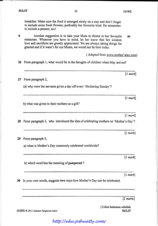 I
SULIT tttgt?
. breakfast.Makesurethefoodis anangednicelyon a tray anddon't forget
to includEsomefreshflowers,preferablyherfavouritekind.Do remember
to includeapresent,too!
I Another suggestionis to take your Mum to dinner at her favourite 40
restaurant.Whateveryou have in mind, let her know that her wisdom
loveandsacrifisesaregreallyappreciated.riy'earealwaystakingthingsfor
grantedandif it wasn'tfor ourMums,wewouldnotbeheretoday.
( Adaptedfromwww.mothe.r'sdayJ$U0)
' 26 Frornparagraphl, whatwouldbein thethoughtsof childrenwhenMay anives?
ll marlQ
21 Fromparagraph2,
(a)whyweretheservantsgivenadayoff every'MotheringSunday'?
fl mark]
b)whatwasgiventotheirmothersasagift?
{l markl
28 Fromparagraph3, who introducedtheideaofcelebratingmotherson'Mother'sDay'?
fi mark]
29 Fromparagraph5,
a)whenisMother'sDaycommonlycelebratedworldwide?
$ markl
b)whichwordhasthemeaningof pampered?
ll marlQ
30 Inyourownwords,suggeststwawayshowMother'sDaycanbecelebrated.
[2 marla]
I Lihrt halamansebelah
SULIT
11
lll9fl Q 201I JpbatcnPelajoranJohor
http://edu.joshuatly.com/
 