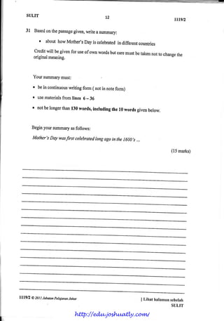 SULIT
rtrgt2
3l Basedonthepassagegiven,writeasummary:
r abouthowMother'sDayiscerebratedindiffereatcountries
creditwil begivenforuseofownwordsbutcaremustbetakennottochangetheoriginalmeaning.
Yoursummarymust:
r beincontinuouswritingform( notinnotefomr)
r usematerialsfromlines6* 36
r notbelongerthant30words,incrudingther0 wordsgivenbelow.
Beginyoursumrnaryasfoltows:
Mother'sDaywasfirsrcelebraredlongagoinrhe 1600,s.,.
(15ma*s)
L7
I Lihat halamansebelah
SUI,TT
lll9tl O ZLtt latuan petqjarqnJahu
http://edu.joshuatly.com/
 