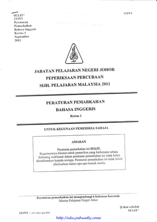 suLll'{'
I I t9ll
Pcr:rturttn
Pcmarhllhan
Bah:rsa l[nggeris
Kcrtas I
Scptember
201I
il l9/l
JABATAN PBLAJARANNBGERIJOHOR
PBPBRIKSAANPERCUBAAN
SIJIL PBLAJARANMALAYSIA 2011
PE,RATURANPBMARKAHAN
BAHASAINGGERIS
Kertas1
UNTUK KEGUNAAN PEMERIKSASAHAJA
AMARAN
PeraturanPemarkahanini SULIT'
Kcgunaatnnyakl,usttsuntukpemeriksayangberkenalls.ahaja'
Sebirangmiklumatdalamperaturanpemalkahanini tidakboleh
ainrrittu*i.an kepadasesiapa.peraturanpemarkahani.i tidakboleh
clikeh-rarkandalamapa'apabentukmedia'
engandungi6 hallmnn bercetah
JabatanPelajaranNegeriJohor
ILihat sclrclah
SUI-,IT*
I I I9ll () 201| l-liil(CiptaJI'NJ
http://edu.joshuatly.com/
 