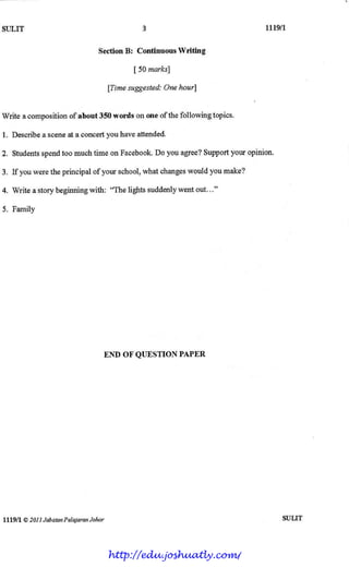 SI]LIT Ltlgtr,3
SectionB: Continuous Writing
[ 50marks]
fTimesuggested:Onehourl
Write acompositionof about350words ononeof thefollowingtopics.
1. Describea sceneata concertyouhaveattended.
2. Studentsspendtoo muchtime onFacebook.Do youagree?Supportyouropinion.
3. If youweretheprincipalof yourschool,whatchangeswouldyoumake?
4. Write astorybeginningwith: "Thelightssuddenlywentout..."
5. Family
END OFQUESTIONPAPER
lll9ll @20I I JabdtanPetalmonJohor SULIT
http://edu.joshuatly.com/
 