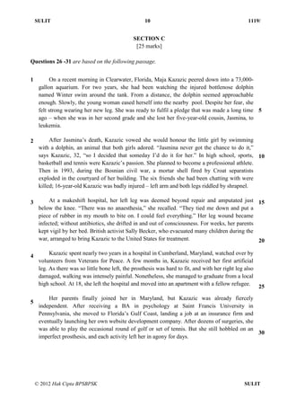 SULIT 10 1119/
© 2012 Hak Cipta BPSBPSK SULIT
SECTION C
[25 marks]
Questions 26 -31 are based on the following passage.
1
2
3
4
5
On a recent morning in Clearwater, Florida, Maja Kazazic peered down into a 73,000-
gallon aquarium. For two years, she had been watching the injured bottlenose dolphin
named Winter swim around the tank. From a distance, the dolphin seemed approachable
enough. Slowly, the young woman eased herself into the nearby pool. Despite her fear, she
felt strong wearing her new leg. She was ready to fulfil a pledge that was made a long time
ago – when she was in her second grade and she lost her five-year-old cousin, Jasmina, to
leukemia.
After Jasmina’s death, Kazazic vowed she would honour the little girl by swimming
with a dolphin, an animal that both girls adored. “Jasmina never got the chance to do it,”
says Kazazic, 32, “so I decided that someday I’d do it for her.” In high school, sports,
basketball and tennis were Kazazic’s passion. She planned to become a professional athlete.
Then in 1993, during the Bosnian civil war, a mortar shell fired by Croat separatists
exploded in the courtyard of her building. The six friends she had been chatting with were
killed; 16-year-old Kazazic was badly injured – left arm and both legs riddled by shrapnel.
At a makeshift hospital, her left leg was deemed beyond repair and amputated just
below the knee. “There was no anaesthesia,” she recalled. “They tied me down and put a
piece of rubber in my mouth to bite on. I could feel everything.” Her leg wound became
infected; without antibiotics, she drifted in and out of consciousness. For weeks, her parents
kept vigil by her bed. British activist Sally Becker, who evacuated many children during the
war, arranged to bring Kazazic to the United States for treatment.
Kazazic spent nearly two years in a hospital in Cumberland, Maryland, watched over by
volunteers from Veterans for Peace. A few months in, Kazazic received her first artificial
leg. As there was so little bone left, the prosthesis was hard to fit, and with her right leg also
damaged, walking was intensely painful. Nonetheless, she managed to graduate from a local
high school. At 18, she left the hospital and moved into an apartment with a fellow refugee.
Her parents finally joined her in Maryland, but Kazazic was already fiercely
independent. After receiving a BA in psychology at Saint Francis University in
Pennsylvania, she moved to Florida’s Gulf Coast, landing a job at an insurance firm and
eventually launching her own website development company. After dozens of surgeries, she
was able to play the occasional round of golf or set of tennis. But she still hobbled on an
imperfect prosthesis, and each activity left her in agony for days.
5
10
15
20
25
30
 