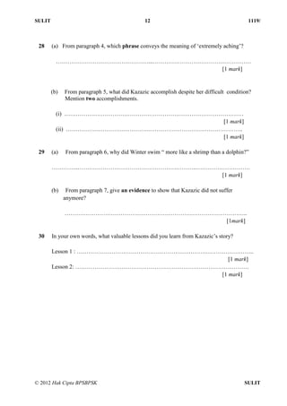 SULIT 12 1119/
© 2012 Hak Cipta BPSBPSK SULIT
28 (a) From paragraph 4, which phrase conveys the meaning of ‘extremely aching’?
…………………………………………...……………………………………………
[1 mark]
(b) From paragraph 5, what did Kazazic accomplish despite her difficult condition?
Mention two accomplishments.
(i) …………………………………………………………………………………
[1 mark]
(ii) ………………………………………………………………………………..
[1 mark]
29 (a) From paragraph 6, why did Winter swim “ more like a shrimp than a dolphin?”
…………..……………………………………………………..……………………….
[1 mark]
(b) From paragraph 7, give an evidence to show that Kazazic did not suffer
anymore?
…………………………………………………………………………………..
[1mark]
30 In your own words, what valuable lessons did you learn from Kazazic’s story?
Lesson 1 : ………………………………………………………………………………..
[1 mark]
Lesson 2: ………………………………………………………………………………
[1 mark]
 