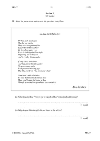 SULIT 15 1119/
© 2012 Hak Cipta BPSBPSK SULIT
Section D
[20 marks]
32 Read the poem below and answer the questions that follow.
He Had Such Quiet Eyes
He had such quiet eyes
She did not realise
They were two pools of lies
Layered with thinnest ice
To her, those quiet eyes
Were breathing desolate sighs
Imploring her to be nice
And to render him paradise
If only she’d been wise
And had listened to the advice
Never to compromise
With pleasure-seeking guys
She’d be free from “the hows and whys”
Now here’s a bit of advice
Be sure that nice really means nice
Then you’ll never be losing at dice
Though you may lose your heart once or twice
Bibsy Soenharjo
(a) What does the line “They were two pools of lies” indicate about the man?
…………………………………………………………………………………………..
[1 mark]
(b) Why do you think the girl did not listen to the advice?
…………………………………………………………………………………………..
[1 mark]
 